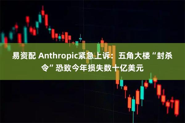 易资配 Anthropic紧急上诉：五角大楼“封杀令”恐致今年损失数十亿美元
