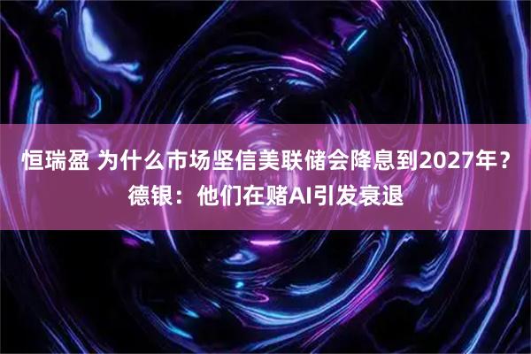 恒瑞盈 为什么市场坚信美联储会降息到2027年？德银：他们在赌AI引发衰退