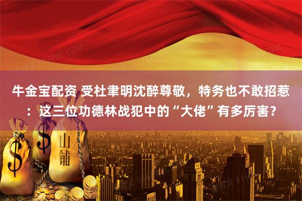 牛金宝配资 受杜聿明沈醉尊敬，特务也不敢招惹：这三位功德林战犯中的“大佬”有多厉害？