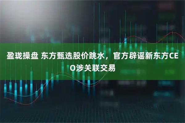盈珑操盘 东方甄选股价跳水，官方辟谣新东方CEO涉关联交易