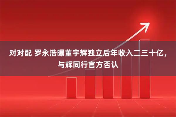 对对配 罗永浩曝董宇辉独立后年收入二三十亿，与辉同行官方否认