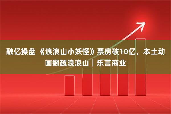 融亿操盘 《浪浪山小妖怪》票房破10亿，本土动画翻越浪浪山｜乐言商业