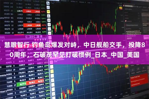慧眼智行 钓鱼岛爆发对峙，中日舰船交手，投降80周年，石破茂罕见打破惯例_日本_中国_美国
