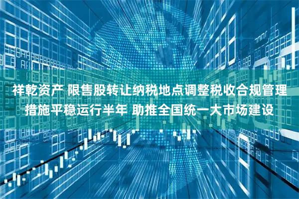 祥乾资产 限售股转让纳税地点调整税收合规管理措施平稳运行半年 助推全国统一大市场建设