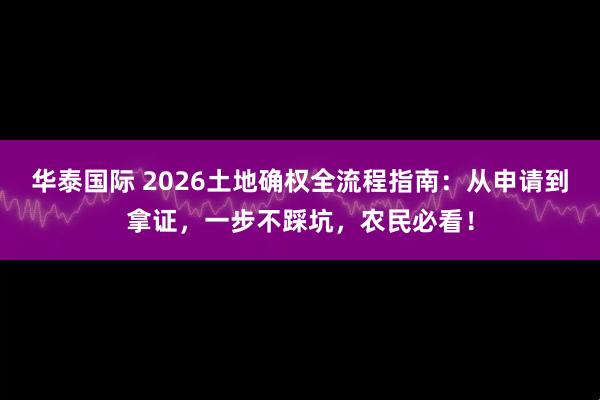 华泰国际 2026土地确权全流程指南：从申请到拿证，一步不踩坑，农民必看！