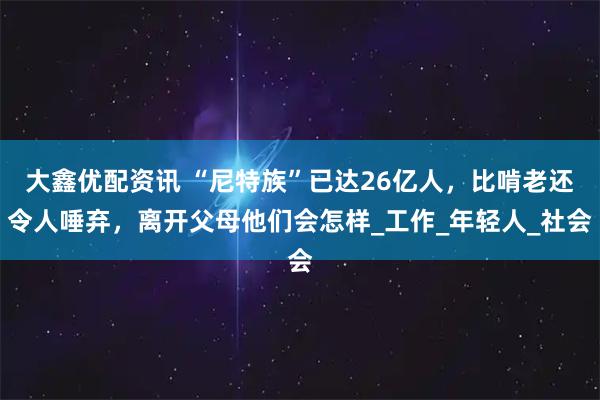 大鑫优配资讯 “尼特族”已达26亿人，比啃老还令人唾弃，离开父母他们会怎样_工作_年轻人_社会