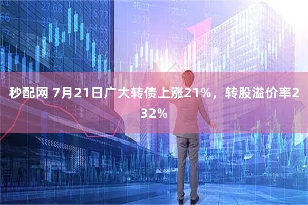 秒配网 7月21日广大转债上涨21%，转股溢价率232%