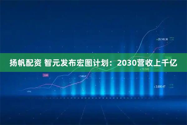 扬帆配资 智元发布宏图计划：2030营收上千亿