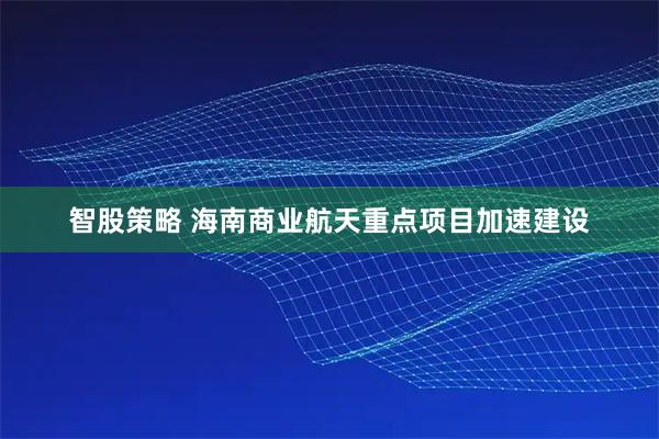 智股策略 海南商业航天重点项目加速建设