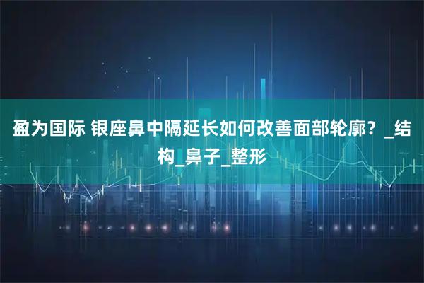 盈为国际 银座鼻中隔延长如何改善面部轮廓？_结构_鼻子_整形
