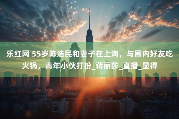 乐红网 55岁陈浩民和妻子在上海，与圈内好友吃火锅，青年小伙打扮_蒋丽莎_直播_显得