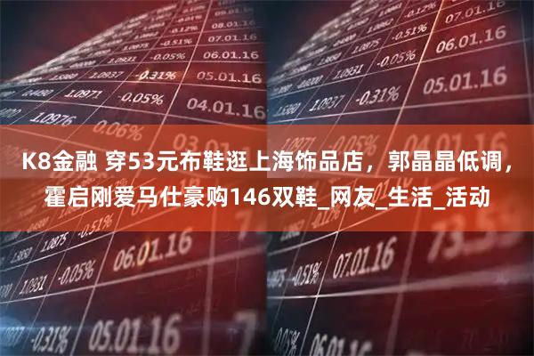 K8金融 穿53元布鞋逛上海饰品店，郭晶晶低调，霍启刚爱马仕豪购146双鞋_网友_生活_活动
